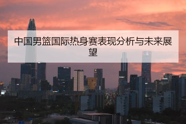 中国男篮国际热身赛表现分析与未来展望