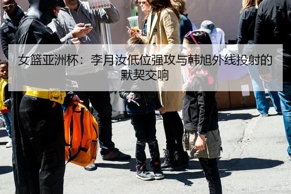 女篮亚洲杯：李月汝低位强攻与韩旭外线投射的默契交响