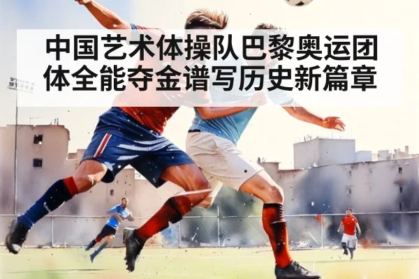 中国艺术体操队巴黎奥运团体全能夺金谱写历史新篇章