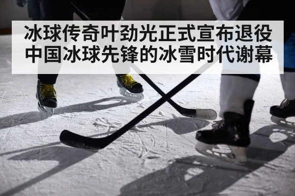 冰球传奇叶劲光正式宣布退役 中国冰球先锋的冰雪时代谢幕