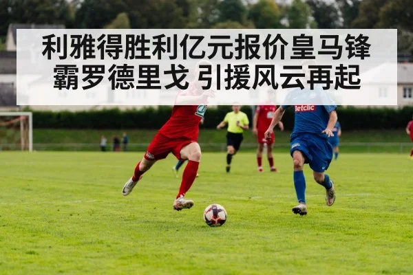 利雅得胜利亿元报价皇马锋霸罗德里戈 引援风云再起